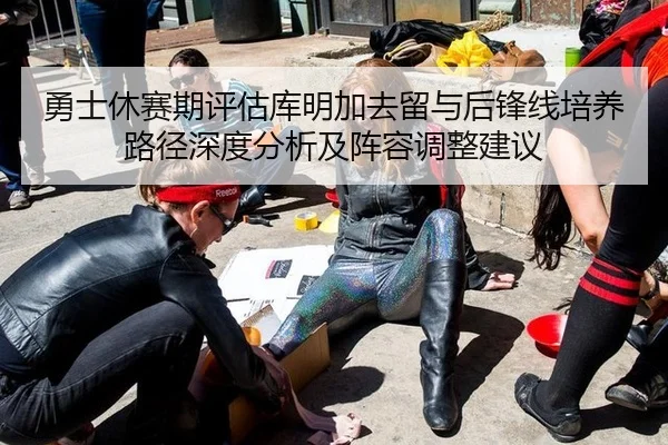 勇士休赛期评估库明加去留与后锋线培养路径深度分析及阵容调整建议