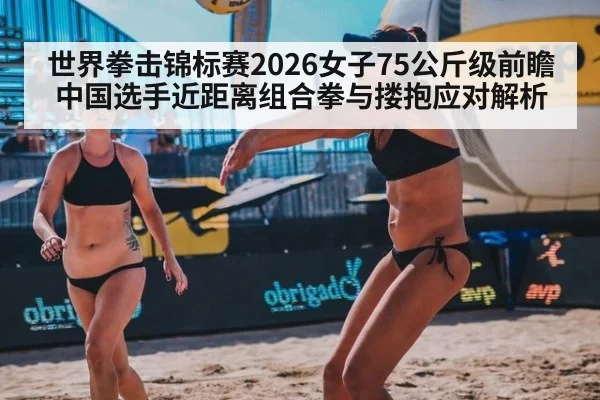世界拳击锦标赛2026女子75公斤级前瞻 中国选手近距离组合拳与搂抱应对解析