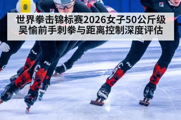 世界拳击锦标赛2026女子50公斤级吴愉前手刺拳与距离控制深度评估